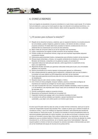 6. Conclusiones
Sería una tragedia sin precedente si el país se convirtiera en un país minero a gran escala. Si no hubiera
forma de detenerlo, y para que la minería aporte en algo a la reducción de la pobreza económica, y no
destruya nuestras comunidades y medio ambiente, deben existir las siguientes mínimas condiciones:




“¡¡18 razones para rechazar la minería!!”

01.	 Respeto de los derechos humanos y colectivos, pero en especial el derecho a la consulta previa de
	 las comunidades, pueblos indígenas y gobiernos locales, y del derecho de éstos a rechazar
	 proyectos extractivos. El estado debe hacer prevalecer el derecho constitucional de vivir en un
	 ambiente libre de contaminación por encima de otros derechos.
02.	 Bajos niveles de corrupción (este es uno de los requisitos más importantes).
03.	 Leyes o mecanismos que regulen el poder económico de las empresas mineras.
04.	 Prohibir el tráfico de concesiones mineras y exigir que solo empresas responsables adquieran
	 concesiones mineras
05.	 Instituciones gubernamentales fuertes y transparentes para enfrentar el poderío de las empresas.
06.	 Eficaces leyes ambientales y mineras, con la gestión ambiental de la industria en manos del
	 Ministerio del Ambiente, compartida con los gobiernos locales y la sociedad civil.
07. 	Capacidad institucional adecuada para ejecutar y darle seguimiento al cumplimiento de las
	 leyes y sus reglamentos.
08. 	Regímenes fiscales racionales que garanticen adecuadas rentas para el país y las comunidades 		
	 aledañas a los proyectos.
09. 	Rubros provenientes de la minería ingresen al presupuesto general (no al Ministerio).
10. 	Alzar substancialmente los patentes para la exploración y explotación para que sea el estado o 		
	 la sociedad civil quien elabore los EIA (independizar esta labor de las empresas)
11. 	Exigir adecuadas garantías económicas antes del inicio de actividades mineras para cubrir costos 	
	 de rehabilitación.
12. 	Respetar áreas de valor cultural, turístico, biológico, e hídrico.
13. 	Cero minería en áreas protegidas, bosques nublados, paramos y otras áreas ecológicas de
	 importancia (en especial que protegen los recursos agua y biodiversidad).
14. 	Una visión de desarrollo más sano, incluyendo políticas estatales orientadas a reducir la pobreza,
	 y no de beneficiar a las empresas (esto incluye cosas como la reinstitución de las regalías, pagos
	 de aranceles, etc.).
15. 	Permitir la participación estatal en proyectos mineros.
16. 	Mecanismos de fiscalización liderados por la sociedad civil.
17. 	Capacidad industrial para agregar valor a los productos minerales en el país.
18. 	La existencia de políticas estatales que impulsen y apoyen decididamente el desarrollo
	 sustentable, y que dejen como última opción a la minería a gran escala.




Es obvio que el Ecuador está muy lejos de contar con estas mínimas condiciones, razón por la cual se
vuelve tan irresponsable impulsar esta actividad. Pero, cuidado en pensar que si mañana el estado se
convierte en minero, o que si se modifican los regímenes tributarios, será suficiente para transformar
a esta industria en “buena para el país”. El comercio de minerales se mueve principalmente dentro de
estructuras globales gobernadas por ciertos mandatos. Uno de ellos es de proveer a industrias manuf-
acturas con minerales a precios bajos. Esto conlleva implicaciones muy importantes. Una de las más
peligrosa es que se considera implícito al “derecho a contaminar” como una forma de abaratar los costos
de producción (o, en términos económicos, de no hacerse cargo de las “externalidades”). Bajo este
esquema global, la minería no hará sino enriquecer los sectores nacionales e internacionales que siem-
pre se han beneficiado del saqueo de recursos de los países del Sur.




                                                                                                      16 |
 