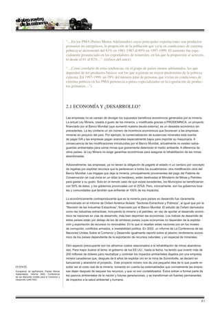 “....En los PMA (Países Menos Adelantados) cuyas principales exportaciones son productos
                                            primarios no energéticos, la proporción de la población que vivía en condiciones de extrema
                                            pobreza se incrementó del 63% en 1981-1983 al 69% en 1997-1999. El aumento fue espe-
                                            cialmente pronunciado en los exportadores de minerales, en los que la proporción se acrecen-
                                            tó desde el 61 al 82%...” (énfasis del autor)

                                            “....Como corolario de estas tendencias, en el grupo de países menos adelantados, los que
                                            dependen de los productos básicos son los que registran un mayor predominio de la pobreza
                                            extrema. En 1997-1999, un 79% del número total de personas que vivían en condiciones de
                                            extrema pobreza en los PMA pertenecía a países especializados en la exportación de produc-
                                            tos primarios. ..”i




                                            2.1 ECONOMÍA Y ¿DESARROLLO?

                                            Las empresas no se cansan de divulgar los supuestos beneficios económicos generados por la minería.
                                            La actual Ley Minera, creada a gusto de los mineros, y modificada gracias a PRODEMINCA, un proyecto
                                            financiado por el Banco Mundial (que aumentó nuestra deuda externa), es un desastre económico sin
                                            precedentes. La ley contiene un sin número de incentivos económicos que favorecen a las empresas
                                            mineras en perjuicio del país. Por ejemplo, la comercialización de sustancias minerales está exenta
                                            de pagar IVA y las empresas pagan aranceles especialmente bajos para importar su maquinaria. A
                                            consecuencia de las modificaciones introducidas por el Banco Mundial, actualmente no existen salva-
                                            guardas ambientales para cerrar minas que gravemente deterioran el medio ambiente. A diferencia de
                                            otros países, la Ley Minera no exige garantías económicas para asegurar la rehabilitación de las minas
                                            abandonadas.

                                            Adicionalmente, las empresas, ya no tienen la obligación de pagarle al estado ni un centavo por concepto
                                            de regalías por explotar recursos que le pertenecen a todos los ecuatorianos- otra modificación obra del
                                            Banco Mundial. Las migajas que deja la minería, principalmente provenientes del pago del Patente de
                                            Conservación (el cual inicia en un dólar la hectárea), están destinadas al Ministerio de Minas y Petróleo
                                            para gastar a su gusto. Solo en el remoto caso de que exista excedentes, los Municipios se beneficiarían
                                            con 50% de éstos, y los gobiernos provinciales con el 20%8. Pero, irónicamente, son los gobiernos loca-
                                            les y comunidades que tendrán que enfrentar el 100% de los impactos.

                                            Lo económicamente contraproducente que es la minería para países en desarrollo fue claramente
                                            demostrado en el informe de Oxfam América titulado “Sectores Extractivos y Pobreza”, al igual que por la
                                            “Revisión de las Industrias Extractivas”, financiado por el Banco Mundial. El estudio de Oxfam demuestra
                                            como las industrias extractivas, incluyendo la minería y el petróleo, en vez de aportar al desarrollo econó-
                                            mico de naciones en vías de desarrollo, más bien deprimen las economías. Los índices de desarrollo de
                                            estos países están por debajo de los de similares países cuyas economías no dependen de la explota-
                                            ción y exportación de recursos no renovables. En lo que sí resaltan estas naciones son en los niveles
                                            de corrupción, conflictos armados, e inestabilidad política. En 2002, un informe de La Conferencia de las
                                            Naciones Unidas Sobre el Comercio y Desarrollo igualmente reportó sobre el pésimo rendimiento econó-
                                            mico de los países dependiente de la exportación de recursos naturales; y en especial de minerales.

                                            Otro aspecto preocupante son los altísimos costos relacionados a la rehabilitación de minas abandona-
                                            das. Para mejor ilustrar el tema, el gobierno de los EE.UU., hasta la fecha, ha tenido que invertir más de
                                            200 millones de dólares para neutralizar y controlar los impactos ambientales dejados por una empresa
                                            minera canadiense que, después de 6 años de explotar oro en la mina de Summitville, se declaró en
                                            bancarrota y abandonó el proyecto. Este proyecto minero nos da una pequeña idea de lo que puede re-
Fuente                                      sultar ser el costo real de la minería, tomando en cuenta las externalidades que normalmente las empre-
Escapando de lapPobreza, Países Menos       sas dejan después de saquear los recursos, y que no son contabilizados. Éstos entran a formar parte de
Adelantados, Informe 2002. Conferencia
de las Naciones Unidas para el Comercio y
                                            los pasivos ambientales de la nación y futuras generaciones, y se transforman en fuentes permanentes
Desarrollo (UNCTAD)                         de impactos a la salud ambiental y humana.




                                                                                                                                                     |
 