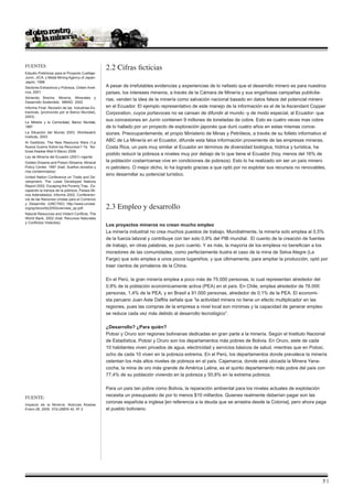 Fuentes                                         2.2 Cifras ficticias
Estudio Preliminar para el Proyecto Cuellaje-
Junín, JICA, y Metal Mining Agency of Japan-
Japón, 1996
Sectores Extractivos y Pobreza, Oxfam Amé-      A pesar de irrefutables evidencias y experiencias de lo nefasto que el desarrollo minero es para nuestros
rica, 2001                                      países, los intereses mineros, a través de la Cámara de Minería y sus engañosas campañas publicita-
Abriendo Brecha: Minería, Minerales y
                                                rias, venden la idea de la minería como salvación nacional basado en datos falsos del potencial minero
Desarrollo Sostenible, MMSD 2002
Informe Final: Revisión de las Industrias Ex-   en el Ecuador. El ejemplo representativo de este manejo de la información es el de la Ascendant Copper
tractivas; (promovido por el Banco Mundial),    Corporation, cuyos portavoces no se cansan de difundir al mundo -y de modo especial, al Ecuador- que
2003)
La Minería y la Comunidad, Banco Mundial,
                                                sus concesiones en Junín contienen 9 millones de toneladas de cobre. Esto es cuatro veces mas cobre
1997                                            de lo hallado por un proyecto de exploración japonés que duró cuatro años en estas mismas conce-
La Situación del Mundo 2003, Worldwatch         siones. Preocupantemente, el propio Ministerio de Minas y Petróleos, a través de su folleto informativo el
Institute, 2003
Al Geddicks. The New Resource Wars (‘La
                                                ABC de La Minería en el Ecuador, difunde esta falsa información proveniente de las empresas mineras.
Nueva Guerra Sobre los Recursos’// 7a. No-      Costa Rica, un país muy similar al Ecuador en términos de diversidad biológica, hídrica y turística, ha
ticias Aliadas Mail 9 Marzo 2006
                                                podido reducir la pobreza a niveles muy por debajo de lo que tiene el Ecuador (hoy, menos del 16% de
Ley de Minería del Ecuador (2001) vigente
Golden Dreams and Poison Streams- Mineral       la población costarricense vive en condiciones de pobreza). Esto lo ha realizado sin ser un país minero
Policy Center, 1997 (trad: Sueños dorados y     ni petrolero. O mejor dicho, lo ha logrado gracias a que optó por no explotar sus recursos no renovables,
ríos contaminados)
                                                sino desarrollar su potencial turístico.
United Nation Conference on Trade and De-
velopment, The Least Developed Nations
Report 2002: Escaping the Poverty Trap. Es-
capando la trampa de la pobreza, Países Mi-
nos Adenlatados, Informe 2002, Confereren-
cia de las Naciones Unidas para el Comercio

                                                2.3 Empleo y desarrollo
y Desarrollo (UNCTAD) http://www.unctad.
org/sp/docs/ldc2002overview_sp.pdf;
Natural Resources and Violent Conflicts. The
World Bank, 2002 (trad. Recursos Naturales
y Conflictos Violentos)
                                                Los proyectos mineros no crean mucho empleo
                                                La minería industrial no crea muchos puestos de trabajo. Mundialmente, la minería solo emplea al 0,5%
                                                de la fuerza laboral y contribuye con tan solo 0,9% del PIB mundial. El cuento de la creación de fuentes
                                                de trabajo, en otras palabras, es puro cuento. Y es más, la mayoría de los empleos no benefician a los
                                                moradores de las comunidades, como perfectamente ilustra el caso de la mina de Selva Alegre (La
                                                Farge) que solo emplea a unos pocos lugareños, y que últimamente, para ampliar la producción, optó por
                                                traer cientos de jornaleros de la China.

                                                En el Perú, la gran minería emplea a poco más de 75.000 personas, lo cual representan alrededor del
                                                0,9% de la población económicamente activa (PEA) en el país. En Chile, emplea alrededor de 78.000
                                                personas, 1,4% de la PEA, y en Brasil a 91.000 personas, alrededor de 0,1% de la PEA. El economi-
                                                sta peruano Juan Aste Daffós señala que “la actividad minera no tiene un efecto multiplicador en las
                                                regiones, pues las compras de la empresa a nivel local son mínimas y la capacidad de generar empleo
                                                se reduce cada vez más debido al desarrollo tecnológico”.

                                                ¿Desarrollo? ¿Para quién?
                                                Potosí y Oruro son regiones bolivianas dedicadas en gran parte a la minería. Según el Instituto Nacional
                                                de Estadística, Potosí y Oruro son los departamentos más pobres de Bolivia. En Oruro, siete de cada
                                                10 habitantes viven privados de agua, electricidad y servicios básicos de salud, mientras que en Potosí,
                                                ocho de cada 10 viven en la pobreza extrema. En el Perú, los departamentos donde prevalece la minería
                                                ostentan los más altos niveles de pobreza en el país. Cajamarca, donde está ubicada la Minera Yana-
                                                cocha, la mina de oro más grande de América Latina, es el quinto departamento más pobre del país con
                                                77,4% de su población viviendo en la pobreza y 50,8% en la extrema pobreza.

                                                Para un país tan pobre como Bolivia, la reparación ambiental para los niveles actuales de explotación
                                                necesita un presupuesto de por lo menos $10 millardos. Quienes realmente deberían pagar son las
Fuente:
                                                coronas española e inglesa [en referencia a la deuda que se arrastra desde la Colonia], pero ahora paga
Impacto de la Minería. Noticias Aliadas
Enero 26, 2005. VOLUMEN 42, Nº 2                el pueblo boliviano.




                                                                                                                                                        |
 