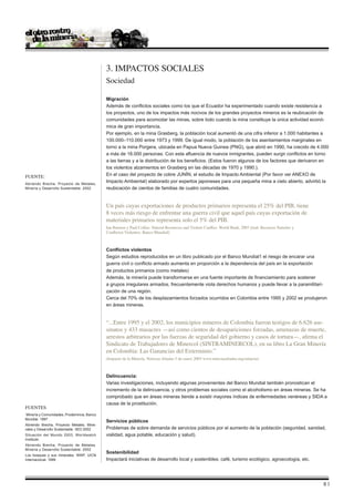 3. Impactos Sociales
                                            Sociedad

                                            Migración
                                            Además de conflictos sociales como los que el Ecuador ha experimentado cuando existe resistencia a
                                            los proyectos, uno de los impactos más nocivos de los grandes proyectos mineros es la reubicación de
                                            comunidades para acomodar las minas, sobre todo cuando la mina constituye la única actividad econó-
                                            mica de gran importancia.
                                            Por ejemplo, en la mina Grasberg, la población local aumentó de una cifra inferior a 1.000 habitantes a
                                            100.000–110.000 entre 1973 y 1999. De igual modo, la población de los asentamientos marginales en
                                            torno a la mina Porgera, ubicada en Papua Nueva Guinea (PNG), que abrió en 1990, ha crecido de 4.000
                                            a más de 18.000 personas. Con esta afluencia de nuevos inmigrantes, pueden surgir conflictos en torno
                                            a las tierras y a la distribución de los beneficios. (Estos fueron algunos de los factores que derivaron en
                                            los violentos alzamientos en Grasberg en las décadas de 1970 y 1990.).
Fuente:                                     En el caso del proyecto de cobre JUNÌN, el estudio de Impacto Ambiental (Por favor ver ANEXO de
Abriendo Brecha. Proyecto de Metales,
                                            Impacto Ambiental) elaborado por expertos japoneses para una pequeña mina a cielo abierto, advirtió la
Minería y Desarrollo Sustentable. 2002      reubicación de cientos de familias de cuatro comunidades.


                                            Un país cuyas exportaciones de productos primarios representa el 25% del PIB, tiene
                                            8 veces más riesgo de enfrentar una guerra civil que aquel país cuyas exportación de
                                            materiales primarios representa solo el 5% del PIB.
                                            Ian Bannon y Paul Collier. Natural Resources and Violent Conflict. World Bank, 2003 [trad. Recursos Naturles y
                                            Conflictos Violentos. Banco Mundial]



                                            Conflictos violentos
                                            Según estudios reproducidos en un libro publicado por el Banco Mundial1 el riesgo de encarar una
                                            guerra civil o conflicto armado aumenta en proporción a la dependencia del país en la exportación
                                            de productos primarios (como metales)
                                            Además, la minería puede transformarse en una fuente importante de financiamiento para sostener
                                            a grupos irregulares armados, frecuentemente viola derechos humanos y puede llevar a la paramilitari-
                                            zación de una región.
                                            Cerca del 70% de los desplazamientos forzados ocurridos en Colombia entre 1995 y 2002 se produjeron
                                            en áreas mineras.


                                            “...Entre 1995 y el 2002, los municipios mineros de Colombia fueron testigos de 6.626 ase-
                                            sinatos y 433 masacres —así como cientos de desapariciones forzadas, amenazas de muerte,
                                            arrestos arbitrarios por las fuerzas de seguridad del gobierno y casos de tortura—, afirma el
                                            Sindicato de Trabajadores de Minercol (SINTRAMINERCOL), en su libro La Gran Minería
                                            en Colombia: Las Ganancias del Exterminio.”
                                            (Impacto de la Minería. Noticias Aliadas 5 de enero 2005 www.noticiasaliadas.org/mineria)



                                            Delincuencia:
                                            Varias investigaciones, incluyendo algunas provenientes del Banco Mundial también pronostican el
                                            incremento de la delincuencia, y otros problemas sociales como el alcoholismo en áreas mineras. Se ha
                                            comprobado que en áreas mineras tiende a existir mayores índices de enfermedades venéreas y SIDA a
                                            causa de la prostitución.
Fuentes
Minería y Comunidades, Prodeminca, Banco
Mundial. 1997
                                            Servicios públicos
Abriendo Brecha, Proyecto Metales, Mine-
rales y Desarrollo Sustentable. IIED 2002   Problemas de sobre demanda de servicios públicos por el aumento de la población (seguridad, sanidad,
Situación del Mundo 2003. Worldwatch        vialidad, agua potable, educación y salud).
Institute.
Abriendo Brecha, Proyecto de Metales,
Minería y Desarrollo Sustentable. 2002
                                            Sostenibilidad
Los bosques y sus minerales. WWF, UICN
Internacional. 1999                         Impactará iniciativas de desarrollo local y sostenibles; café, turismo ecológico, agroecología, etc.




                                                                                                                                                             |
 