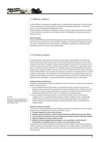 3.1 Minería y política

                                              La Gran Minería es impulsada por entidades como el Fondo Monetario Internacional y el Banco Mundial
                                              a través de préstamos de ajuste estructural; por el Banco Internacional de Desarrollo, y mecanismos
                                              como el ALCA y la Organización Mundial de Comercio.
                                              El Banco Mundial ha financiado la “modificación” de leyes mineras en decenas de países en los últimos
                                              10 años, facilitando la privatización de la actividad minera y el debilitamiento de leyes para favorecer a
                                              intereses mineros.

                                              Ejemplo Ecuador
                                              Proyecto PRODEMINCA del Banco Mundial destinado a abrir el Ecuador a la industria minera transnaci-
                                              onal, a través de la creación de un base de datos mineralógicos; la modificación de legislación nacional
                                              (Ley Trole); el debilitamiento de controles fiscales, y ambientales; la promoción de incentivos fiscales
                                              corporativos que son muy nocivos para nuestros países.




                                              3.2 Controles jurídicos

                                              En los últimos años, varios países en desarrollo e incluso, algunos industrializados, han reflexionado
                                              sobre el engaño de la bonanza minera y han tomado medidas proactivas para frenar la minería a gran
                                              escala en sus territorios. Por ejemplo, varias provincias de Argentina han prohibido el uso del cianuro en
                                              la minería a gran escala. Costa Rica, de igual manera, prohibió la minería de oro a cielo abierto. Las me-
                                              didas no se limitan a países en desarrollo. En los Estados Unidos, dos estados (Montana y Wisconsin)
                                              también crearon leyes que prohíben la minería a gran escala. Por ejemplo, Wisconsin aprobó la ley deno-
                                              minada “Moratoria Minera” que les obliga a las empresas a comprobar, con proyectos mineros en marcha
                                              similares a los propuestos, que dichas minas no han contaminado el recurso agua durante la fase de la
                                              explotación, pero también por lo menos 10 años después del cierre de las minas. A cumplirse diez años
                                              desde que la ley fue aprobada, ni una sola empresa minera ha podido cumplir con este requisito.

                                              Legislación Minera de Wisconsin
                                              La ley exige al Departamento de Recursos Naturales de Wisconsin tomar dos decisiones claves antes de
                                              otorgar un permiso minero:
                                              01.	 que una operación minera haya actuado en un yacimiento de sulfuro, que junto a la roca que lo
                                              	 hospeda, tenga un potencial neto de generación de ácido en Estados Unidos o Canadá de al menos
                                               	 diez años sin contaminar aguas subterráneas o de superficie con drenaje de ácido de los recintos
                                              	 de desecho de relaves, del recinto minero o de la liberación de metales pesados, y
                                              02.	 que una operación minera que funcione en un yacimiento de sulfuro, junto con la roca que lo
Fuente                                        	     hospeda, que tuvo un potencial neto de generación de ácido en Estados Unidos o Canadá haya
Estado de Wisconsin (1977); Estatuto 293.50   	 estado cerrado por al menos diez años sin contaminar aguas subterráneas o de superficie con
de Wisconsin. Ley Moratoria de Minería (Ab-
                                              	 drenaje de ácido de los recintos de desecho de relaves, del recinto minero o de la liberación de
riendo Brecha: Minería, Minerales y Desar-
rollo Sustentable. 2002)                      	 metales pesados.

                                              Aspectos Jurídicos en Ecuador
                                              La Ley Trole II modificó radicalmente la Ley de Minería para hacer al país atractivo a la inversión minera
                                              privada, pero a un exagerado costo económico, ambiental y social:
                                              01.	 Privatizó totalmente el sector minero del país.
                                              02.	 Debilitó la gestión ambiental, al darle la potestad ambiental al Ministerio de Energía y Minas.
                                              03.	 Creó incentivos económicos a favor de las empresas que aseguran pocas rentas para el estado.
                                              04.	 Eliminó la obligación de pagar regalías y el IVA.
                                              05.	 Debilitó las pocas salvaguardas que protegían a las comunidades y medio ambiente. 	
                                              	 Actualmente, es imposible cerrar una mina por más contaminante que sea.
                                              Si comparamos los impactos ambientales y sociales de la minería metálica a gran escala, la pobreza y
                                              conflictos violentos que ha generado en países en desarrollo, con nuestras riquezas y potenciales huma-
                                              nas, turísticas, naturales y culturales, no puede ser más claro que, de ningún punto de vista, la minería le
                                              conviene al país.




                                                                                                                                                       |
 