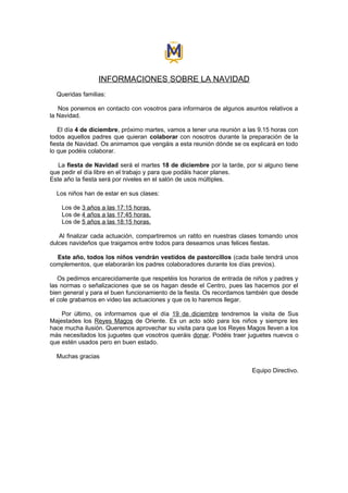 INFORMACIONES SOBRE LA NAVIDAD
  Queridas familias:

   Nos ponemos en contacto con vosotros para informaros de algunos asuntos relativos a
la Navidad.

   El día 4 de diciembre, próximo martes, vamos a tener una reunión a las 9.15 horas con
todos aquellos padres que quieran colaborar con nosotros durante la preparación de la
fiesta de Navidad. Os animamos que vengáis a esta reunión dónde se os explicará en todo
lo que podéis colaborar.

   La fiesta de Navidad será el martes 18 de diciembre por la tarde, por si alguno tiene
que pedir el día libre en el trabajo y para que podáis hacer planes.
Este año la fiesta será por niveles en el salón de usos múltiples.

  Los niños han de estar en sus clases:

    Los de 3 años a las 17:15 horas.
    Los de 4 años a las 17:45 horas.
    Los de 5 años a las 18:15 horas.

   Al finalizar cada actuación, compartiremos un ratito en nuestras clases tomando unos
dulces navideños que traigamos entre todos para desearnos unas felices fiestas.

  Este año, todos los niños vendrán vestidos de pastorcillos (cada baile tendrá unos
complementos, que elaborarán los padres colaboradores durante los días previos).

   Os pedimos encarecidamente que respetéis los horarios de entrada de niños y padres y
las normas o señalizaciones que se os hagan desde el Centro, pues las hacemos por el
bien general y para el buen funcionamiento de la fiesta. Os recordamos también que desde
el cole grabamos en video las actuaciones y que os lo haremos llegar.

    Por último, os informamos que el día 19 de diciembre tendremos la visita de Sus
Majestades los Reyes Magos de Oriente. Es un acto sólo para los niños y siempre les
hace mucha ilusión. Queremos aprovechar su visita para que los Reyes Magos lleven a los
más necesitados los juguetes que vosotros queráis donar. Podéis traer juguetes nuevos o
que estén usados pero en buen estado.

  Muchas gracias

                                                                       Equipo Directivo.
 