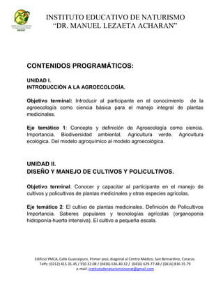 INSTITUTO EDUCATIVO DE NATURISMO
“DR. MANUEL LEZAETA ACHARAN”
Edificio YMCA, Calle Guaicaipuro, Primer piso, diagonal al Centro Médico, San Bernardino, Caracas.
Telfs: (0212) 415.31.45 / 550.32.08 / (0416) 636.40.32 / (0416) 629.77.48 / (0416) 816.35.79
e-mail: institutodenaturismoinenat@gmail.com
CONTENIDOS PROGRAMÁTICOS:
UNIDAD I.
INTRODUCCIÒN A LA AGROECOLOGÌA.
Objetivo terminal: Introducir al participante en el conocimiento de la
agroecología como ciencia básica para el manejo integral de plantas
medicinales.
Eje temático 1: Concepto y definición de Agroecología como ciencia.
Importancia. Biodiversidad ambiental. Agricultura verde. Agricultura
ecológica. Del modelo agroquímico al modelo agroecológica.
UNIDAD II.
DISEÑO Y MANEJO DE CULTIVOS Y POLICULTIVOS.
Objetivo terminal: Conocer y capacitar al participante en el manejo de
cultivos y policultivos de plantas medicinales y otras especies agrícolas.
Eje temático 2: El cultivo de plantas medicinales. Definición de Policultivos
Importancia. Saberes populares y tecnologías agrícolas (organoponia
hidroponía-huerto intensiva). El cultivo a pequeña escala.
 