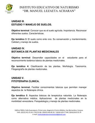 INSTITUTO EDUCATIVO DE NATURISMO
“DR. MANUEL LEZAETA ACHARAN”
Edificio YMCA, Calle Guaicaipuro, Primer piso, diagonal al Centro Médico, San Bernardino, Caracas.
Telfs: (0212) 415.31.45 / 550.32.08 / (0416) 636.40.32 / (0416) 629.77.48 / (0416) 816.35.79
e-mail: institutodenaturismoinenat@gmail.com
UNIDAD III.
ESTUDIO Y MANEJO DE SUELOS.
Objetivo terminal: Conocer que es el suelo agrícola. Importancia. Reconocer
diferentes suelos .Características.
Eje temático 3: El suelo como ente vivo. Su conservación y mantenimiento.
Calidad y manejo de suelos.
UNIDAD IV.
BOTANICA DE PLANTAS MEDICINALES
Objetivo terminal: Desarrollar capacidades en el estudiante para el
reconocimiento botánico básico de plantas medicinales.
Eje temático 4: Clasificación de las plantas. Morfología. Taxonomía.
Fitogeografía de plantas medicinales.
UNIDAD V.
FITOTERAPIA CLINICA.
Objetivo terminal. Facilitar conocimientos básicos que permitan manejar
aspectos de la fitoterapia clínica.
Eje temático 5: Aspectos básicos de terapéutica naturista. La fitoterapia
como alternativa médica. Aplicaciones de plantas medicinales en la
morbilidad venezolana. Fisiopatología y manejo de plantas medicinales.
 