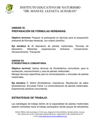 INSTITUTO EDUCATIVO DE NATURISMO
“DR. MANUEL LEZAETA ACHARAN”
Edificio YMCA, Calle Guaicaipuro, Primer piso, diagonal al Centro Médico, San Bernardino, Caracas.
Telfs: (0212) 415.31.45 / 550.32.08 / (0416) 636.40.32 / (0416) 629.77.48 / (0416) 816.35.79
e-mail: institutodenaturismoinenat@gmail.com
UNIDAD VI.
PREPARACIÓN DE FÓRMULAS HERBARIAS.
Objetivo terminal: Preparar al participante en técnicas para la preparación
artesanal de fórmulas herbarias, con criterio científico.
Eje temático 6: El laboratorio de plantas medicinales. Técnicas de
laboratorio. Diferentes preparaciones herbarias. Conservación.
Almacenamiento. Transporte
UNIDAD VII.
ETNOBOTÀNICA COMUNITARIA.
Objetivo terminal: Aplicar técnicas de Etnobotánica comunitaria, para la
recolección, reconocimiento y usos de plantas medicinales.
Manejar técnicas específicas para la comercialización y mercadeo de plantas
medicinales.
Eje tematico 7: Definir Etnobotánica. Importancia. Recolección de datos
etnobotánicas. Encuesta Trámil. La comercialización de plantas medicinales.
Experiencias prácticas comunitarias.
ESTRATEGIAS DE TRABAJO.
Las estrategias de trabajo dentro de la especialidad de plantas medicinales
estarán orientadas hacia el trabajo participativo donde grupos de estudiantes
 