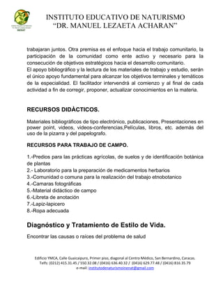 INSTITUTO EDUCATIVO DE NATURISMO
“DR. MANUEL LEZAETA ACHARAN”
Edificio YMCA, Calle Guaicaipuro, Primer piso, diagonal al Centro Médico, San Bernardino, Caracas.
Telfs: (0212) 415.31.45 / 550.32.08 / (0416) 636.40.32 / (0416) 629.77.48 / (0416) 816.35.79
e-mail: institutodenaturismoinenat@gmail.com
trabajaran juntos. Otra premisa es el enfoque hacia el trabajo comunitario, la
participación de la comunidad como ente activo y necesario para la
consecución de objetivos estratégicos hacia el desarrollo comunitario.
El apoyo bibliográfico y la lectura de los materiales de trabajo y estudio, serán
el único apoyo fundamental para alcanzar los objetivos terminales y temáticos
de la especialidad. El facilitador intervendrá al comienzo y al final de cada
actividad a fin de corregir, proponer, actualizar conocimientos en la materia.
RECURSOS DIDÀCTICOS.
Materiales bibliográficos de tipo electrónico, publicaciones, Presentaciones en
power point, videos, videos-conferencias,Películas, libros, etc. además del
uso de la pizarra y del papelografo.
RECURSOS PARA TRABAJO DE CAMPO.
1.-Predios para las prácticas agrícolas, de suelos y de identificación botánica
de plantas
2.- Laboratorio para la preparación de medicamentos herbarios
3.-Comunidad o comuna para la realización del trabajo etnobotanico
4.-Camaras fotográficas
5.-Material didáctico de campo
6.-Libreta de anotación
7.-Lapiz-lapicero
8.-Ropa adecuada
Diagnóstico y Tratamiento de Estilo de Vida.
Encontrar las causas o raíces del problema de salud
 