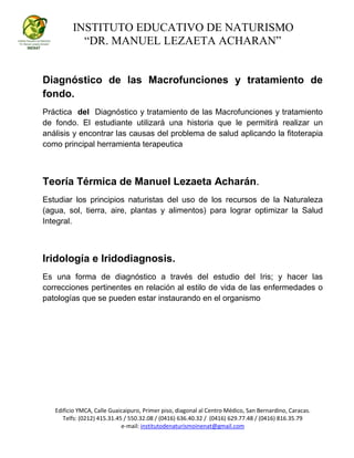 INSTITUTO EDUCATIVO DE NATURISMO
“DR. MANUEL LEZAETA ACHARAN”
Edificio YMCA, Calle Guaicaipuro, Primer piso, diagonal al Centro Médico, San Bernardino, Caracas.
Telfs: (0212) 415.31.45 / 550.32.08 / (0416) 636.40.32 / (0416) 629.77.48 / (0416) 816.35.79
e-mail: institutodenaturismoinenat@gmail.com
Diagnóstico de las Macrofunciones y tratamiento de
fondo.
Práctica del Diagnóstico y tratamiento de las Macrofunciones y tratamiento
de fondo. El estudiante utilizará una historia que le permitirá realizar un
análisis y encontrar las causas del problema de salud aplicando la fitoterapia
como principal herramienta terapeutica
Teoría Térmica de Manuel Lezaeta Acharán.
Estudiar los principios naturistas del uso de los recursos de la Naturaleza
(agua, sol, tierra, aire, plantas y alimentos) para lograr optimizar la Salud
Integral.
Iridología e Iridodiagnosis.
Es una forma de diagnóstico a través del estudio del Iris; y hacer las
correcciones pertinentes en relación al estilo de vida de las enfermedades o
patologías que se pueden estar instaurando en el organismo
 
