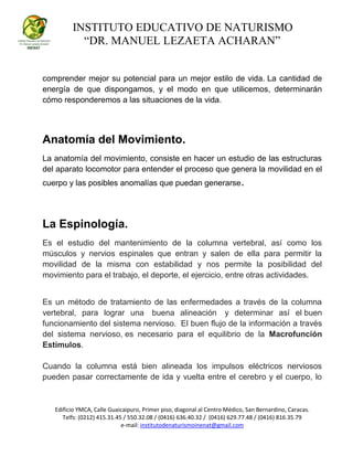 INSTITUTO EDUCATIVO DE NATURISMO
“DR. MANUEL LEZAETA ACHARAN”
Edificio YMCA, Calle Guaicaipuro, Primer piso, diagonal al Centro Médico, San Bernardino, Caracas.
Telfs: (0212) 415.31.45 / 550.32.08 / (0416) 636.40.32 / (0416) 629.77.48 / (0416) 816.35.79
e-mail: institutodenaturismoinenat@gmail.com
comprender mejor su potencial para un mejor estilo de vida. La cantidad de
energía de que dispongamos, y el modo en que utilicemos, determinarán
cómo responderemos a las situaciones de la vida.
Anatomía del Movimiento.
La anatomía del movimiento, consiste en hacer un estudio de las estructuras
del aparato locomotor para entender el proceso que genera la movilidad en el
cuerpo y las posibles anomalías que puedan generarse.
La Espinología.
Es el estudio del mantenimiento de la columna vertebral, así como los
músculos y nervios espinales que entran y salen de ella para permitir la
movilidad de la misma con estabilidad y nos permite la posibilidad del
movimiento para el trabajo, el deporte, el ejercicio, entre otras actividades.
Es un método de tratamiento de las enfermedades a través de la columna
vertebral, para lograr una buena alineación y determinar así el buen
funcionamiento del sistema nervioso. El buen flujo de la información a través
del sistema nervioso, es necesario para el equilibrio de la Macrofunción
Estímulos.
Cuando la columna está bien alineada los impulsos eléctricos nerviosos
pueden pasar correctamente de ida y vuelta entre el cerebro y el cuerpo, lo
 