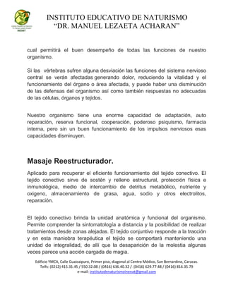 INSTITUTO EDUCATIVO DE NATURISMO
“DR. MANUEL LEZAETA ACHARAN”
Edificio YMCA, Calle Guaicaipuro, Primer piso, diagonal al Centro Médico, San Bernardino, Caracas.
Telfs: (0212) 415.31.45 / 550.32.08 / (0416) 636.40.32 / (0416) 629.77.48 / (0416) 816.35.79
e-mail: institutodenaturismoinenat@gmail.com
cual permitirá el buen desempeño de todas las funciones de nuestro
organismo.
Si las vértebras sufren alguna desviación las funciones del sistema nervioso
central se verán afectadas generando dolor, reduciendo la vitalidad y el
funcionamiento del órgano o área afectada, y puede haber una disminución
de las defensas del organismo así como también respuestas no adecuadas
de las células, órganos y tejidos.
Nuestro organismo tiene una enorme capacidad de adaptación, auto
reparación, reserva funcional, cooperación, poderoso psiquismo, farmacia
interna, pero sin un buen funcionamiento de los impulsos nerviosos esas
capacidades disminuyen.
Masaje Reestructurador.
Aplicado para recuperar el eficiente funcionamiento del tejido conectivo. El
tejido conectivo sirve de sostén y relleno estructural, protección física e
inmunológica, medio de intercambio de detritus metabólico, nutriente y
oxigeno, almacenamiento de grasa, agua, sodio y otros electrolitos,
reparación.
El tejido conectivo brinda la unidad anatómica y funcional del organismo.
Permite comprender la sintomatología a distancia y la posibilidad de realizar
tratamientos desde zonas alejadas. El tejido conjuntivo responde a la tracción
y en esta maniobra terapéutica el tejido se comportará manteniendo una
unidad de integralidad, de allí que la desaparición de la molestia algunas
veces parece una acción cargada de magia.
 