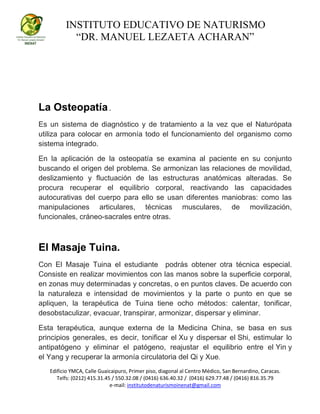INSTITUTO EDUCATIVO DE NATURISMO
“DR. MANUEL LEZAETA ACHARAN”
Edificio YMCA, Calle Guaicaipuro, Primer piso, diagonal al Centro Médico, San Bernardino, Caracas.
Telfs: (0212) 415.31.45 / 550.32.08 / (0416) 636.40.32 / (0416) 629.77.48 / (0416) 816.35.79
e-mail: institutodenaturismoinenat@gmail.com
La Osteopatía .
Es un sistema de diagnóstico y de tratamiento a la vez que el Naturópata
utiliza para colocar en armonía todo el funcionamiento del organismo como
sistema integrado.
En la aplicación de la osteopatía se examina al paciente en su conjunto
buscando el origen del problema. Se armonizan las relaciones de movilidad,
deslizamiento y fluctuación de las estructuras anatómicas alteradas. Se
procura recuperar el equilibrio corporal, reactivando las capacidades
autocurativas del cuerpo para ello se usan diferentes maniobras: como las
manipulaciones articulares, técnicas musculares, de movilización,
funcionales, cráneo-sacrales entre otras.
El Masaje Tuina.
Con El Masaje Tuina el estudiante podrás obtener otra técnica especial.
Consiste en realizar movimientos con las manos sobre la superficie corporal,
en zonas muy determinadas y concretas, o en puntos claves. De acuerdo con
la naturaleza e intensidad de movimientos y la parte o punto en que se
apliquen, la terapéutica de Tuina tiene ocho métodos: calentar, tonificar,
desobstaculizar, evacuar, transpirar, armonizar, dispersar y eliminar.
Esta terapéutica, aunque externa de la Medicina China, se basa en sus
principios generales, es decir, tonificar el Xu y dispersar el Shi, estimular lo
antipatógeno y eliminar el patógeno, reajustar el equilibrio entre el Yin y
el Yang y recuperar la armonía circulatoria del Qi y Xue.
 