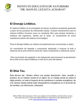 INSTITUTO EDUCATIVO DE NATURISMO
“DR. MANUEL LEZAETA ACHARAN”
Edificio YMCA, Calle Guaicaipuro, Primer piso, diagonal al Centro Médico, San Bernardino, Caracas.
Telfs: (0212) 415.31.45 / 550.32.08 / (0416) 636.40.32 / (0416) 629.77.48 / (0416) 816.35.79
e-mail: institutodenaturismoinenat@gmail.com
El Drenaje Linfático.
El sistema linfático es el encargado de drenar el plasma excedente generado
a partir de los procesos de intercambio celular. Cuando mantenemos sano el
sistema linfático funciona como un excelente filtro para atrapar bacterias y
residuos del organismo, siendo por lo tanto, un componente de suma
importancia dentro del sistema inmunológico.
Para el drenaje linfático se utilizan principalmente dos movimientos a saber :
Un movimiento de llamada o evacuación destinado a evacuar la linfa a
distancia de la zona enferma hacia los vasos recolectores y colectores sanos.
Otro movimiento de captación o de reabsorción para favorecer la penetración
de la linfa en los vasos linfáticos a nivel de la zona del edema.
El Shia Tzu.
Esta técnica del Shiatzu ofrece una amplia descripción, clara, sencilla y
practica, de un método nacido en el Japón. Es un masaje donde se utiliza la
digito presión, en todo el trayecto de los meridianos o canales energéticos, de
una manera rápida podrás tratar desequilibrios energéticos en el recorrido de
los canales, sus afecciones y bloqueos.
 