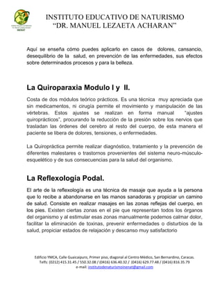 INSTITUTO EDUCATIVO DE NATURISMO
“DR. MANUEL LEZAETA ACHARAN”
Edificio YMCA, Calle Guaicaipuro, Primer piso, diagonal al Centro Médico, San Bernardino, Caracas.
Telfs: (0212) 415.31.45 / 550.32.08 / (0416) 636.40.32 / (0416) 629.77.48 / (0416) 816.35.79
e-mail: institutodenaturismoinenat@gmail.com
Aquí se enseña cómo puedes aplicarlo en casos de dolores, cansancio,
desequilibrio de la salud, en prevención de las enfermedades, sus efectos
sobre determinados procesos y para la belleza.
La Quiroparaxia Modulo I y II.
Costa de dos módulos teórico prácticos. Es una técnica muy apreciada que
sin medicamentos, ni cirugía permite el movimiento y manipulación de las
vértebras. Estos ajustes se realizan en forma manual “ajustes
quiroprácticos”, procurando la reducción de la presión sobre los nervios que
trasladan las órdenes del cerebro al resto del cuerpo, de esta manera el
paciente se libera de dolores, tensiones, o enfermedades.
La Quiropráctica permite realizar diagnóstico, tratamiento y la prevención de
diferentes malestares o trastornos provenientes del sistema neuro-músculo-
esquelético y de sus consecuencias para la salud del organismo.
La Reflexología Podal.
El arte de la reflexología es una técnica de masaje que ayuda a la persona
que lo recibe a abandonarse en las manos sanadoras y propiciar un camino
de salud. Consiste en realizar masajes en las zonas reflejas del cuerpo, en
los pies. Existen ciertas zonas en el pie que representan todos los órganos
del organismo y al estimular esas zonas manualmente podemos calmar dolor,
facilitar la eliminación de toxinas, prevenir enfermedades o disturbios de la
salud, propiciar estados de relajación y descanso muy satisfactorio
 
