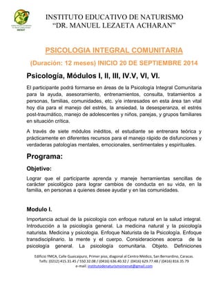 INSTITUTO EDUCATIVO DE NATURISMO
“DR. MANUEL LEZAETA ACHARAN”
Edificio YMCA, Calle Guaicaipuro, Primer piso, diagonal al Centro Médico, San Bernardino, Caracas.
Telfs: (0212) 415.31.45 / 550.32.08 / (0416) 636.40.32 / (0416) 629.77.48 / (0416) 816.35.79
e-mail: institutodenaturismoinenat@gmail.com
PSICOLOGIA INTEGRAL COMUNITARIA
(Duración: 12 meses) INICIO 20 DE SEPTIEMBRE 2014
Psicología, Módulos I, II, III, IV.V, VI, VI.
El participante podrá formarse en áreas de la Psicología Integral Comunitaria
para la ayuda, asesoramiento, entrenamientos, consulta, tratamientos a
personas, familias, comunidades, etc. y/e interesados en esta área tan vital
hoy día para el manejo del estrés, la ansiedad, la desesperanza, el estrés
post-traumático, manejo de adolescentes y niños, parejas, y grupos familiares
en situación crítica.
A través de siete módulos inéditos, el estudiante se entrenara teórica y
prácticamente en diferentes recursos para el manejo rápido de disfunciones y
verdaderas patologías mentales, emocionales, sentimentales y espirituales.
Programa:
Objetivo:
Lograr que el participante aprenda y maneje herramientas sencillas de
carácter psicológico para lograr cambios de conducta en su vida, en la
familia, en personas a quienes desee ayudar y en las comunidades.
Modulo I.
Importancia actual de la psicología con enfoque natural en la salud integral.
Introducción a la psicología general. La medicina natural y la psicología
naturista. Medicina y psicologia. Enfoque Naturista de la Psicología. Enfoque
transdisciplinario. la mente y el cuerpo. Consideraciones acerca de la
psicología general. La psicología comunitaria. Objeto. Definiciones
 