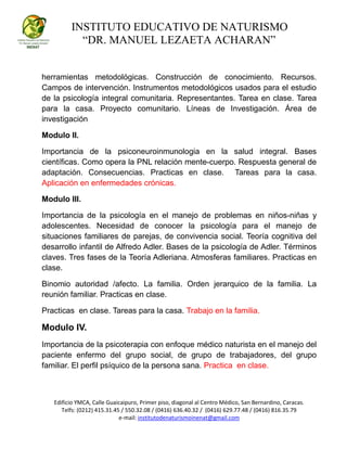 INSTITUTO EDUCATIVO DE NATURISMO
“DR. MANUEL LEZAETA ACHARAN”
Edificio YMCA, Calle Guaicaipuro, Primer piso, diagonal al Centro Médico, San Bernardino, Caracas.
Telfs: (0212) 415.31.45 / 550.32.08 / (0416) 636.40.32 / (0416) 629.77.48 / (0416) 816.35.79
e-mail: institutodenaturismoinenat@gmail.com
herramientas metodológicas. Construcción de conocimiento. Recursos.
Campos de intervención. Instrumentos metodológicos usados para el estudio
de la psicología integral comunitaria. Representantes. Tarea en clase. Tarea
para la casa. Proyecto comunitario. Líneas de Investigación. Área de
investigación
Modulo II.
Importancia de la psiconeuroinmunologia en la salud integral. Bases
científicas. Como opera la PNL relación mente-cuerpo. Respuesta general de
adaptación. Consecuencias. Practicas en clase. Tareas para la casa.
Aplicación en enfermedades crónicas.
Modulo III.
Importancia de la psicología en el manejo de problemas en niños-niñas y
adolescentes. Necesidad de conocer la psicología para el manejo de
situaciones familiares de parejas, de convivencia social. Teoría cognitiva del
desarrollo infantil de Alfredo Adler. Bases de la psicología de Adler. Términos
claves. Tres fases de la Teoría Adleriana. Atmosferas familiares. Practicas en
clase.
Binomio autoridad /afecto. La familia. Orden jerarquico de la familia. La
reunión familiar. Practicas en clase.
Practicas en clase. Tareas para la casa. Trabajo en la familia.
Modulo IV.
Importancia de la psicoterapia con enfoque médico naturista en el manejo del
paciente enfermo del grupo social, de grupo de trabajadores, del grupo
familiar. El perfil psíquico de la persona sana. Practica en clase.
 