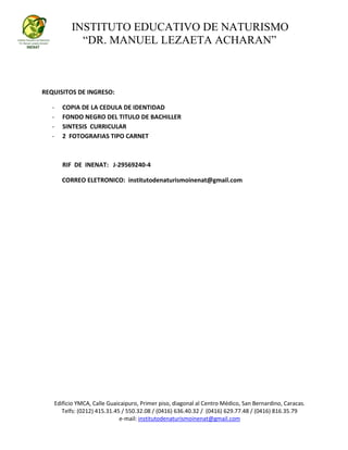 INSTITUTO EDUCATIVO DE NATURISMO
“DR. MANUEL LEZAETA ACHARAN”
Edificio YMCA, Calle Guaicaipuro, Primer piso, diagonal al Centro Médico, San Bernardino, Caracas.
Telfs: (0212) 415.31.45 / 550.32.08 / (0416) 636.40.32 / (0416) 629.77.48 / (0416) 816.35.79
e-mail: institutodenaturismoinenat@gmail.com
REQUISITOS DE INGRESO:
- COPIA DE LA CEDULA DE IDENTIDAD
- FONDO NEGRO DEL TITULO DE BACHILLER
- SINTESIS CURRICULAR
- 2 FOTOGRAFIAS TIPO CARNET
RIF DE INENAT: J-29569240-4
CORREO ELETRONICO: institutodenaturismoinenat@gmail.com
 