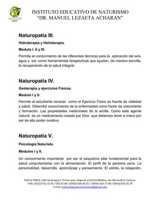 INSTITUTO EDUCATIVO DE NATURISMO
“DR. MANUEL LEZAETA ACHARAN”
Edificio YMCA, Calle Guaicaipuro, Primer piso, diagonal al Centro Médico, San Bernardino, Caracas.
Telfs: (0212) 415.31.45 / 550.32.08 / (0416) 636.40.32 / (0416) 629.77.48 / (0416) 816.35.79
e-mail: institutodenaturismoinenat@gmail.com
Naturopatía III.
Hidroterapia y Helioterapia.
Modulo I. II y III.
Permite el conocimiento de las diferentes técnicas para la aplicación del aire,
agua y sol, como herramientas terapéuticas que ayudan, de manera sencilla,
la recuperación de la salud Integral.
Naturopatía IV.
Geoterapia y ejercicios Físicos.
Modulo I y II.
Permite al estudiante conocer como el Ejercicio Físico es fuente de vitalidad
y salud. Obtendrá conocimiento de la enfermedad como factor de crecimiento
y formación. Las propiedades medicinales de la arcilla. Como este agente
natural es un medicamento creado por Dios que debemos tener a mano por
ser de alto poder curativo.
Naturopatía V.
Psicología Naturista.
Módulos I y II.
Un conocimiento importante por ser el psiquismo pilar fundamental para la
salud conjuntamente con la alimentación. El perfil de la persona sana. La
personalidad, desarrollo, aprendizaje y pensamiento. El estrés, la relajación,
 