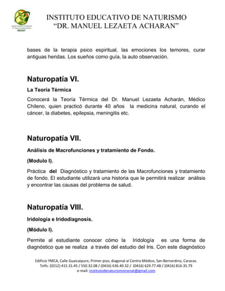 INSTITUTO EDUCATIVO DE NATURISMO
“DR. MANUEL LEZAETA ACHARAN”
Edificio YMCA, Calle Guaicaipuro, Primer piso, diagonal al Centro Médico, San Bernardino, Caracas.
Telfs: (0212) 415.31.45 / 550.32.08 / (0416) 636.40.32 / (0416) 629.77.48 / (0416) 816.35.79
e-mail: institutodenaturismoinenat@gmail.com
bases de la terapia psico espiritual, las emociones los temores, curar
antiguas heridas. Los sueños como guía, la auto observación.
Naturopatía VI.
La Teoría Térmica
Conocerá la Teoría Térmica del Dr. Manuel Lezaeta Acharán, Médico
Chileno, quien practicó durante 40 años la medicina natural, curando el
cáncer, la diabetes, epilepsia, meningitis etc.
Naturopatía VII.
Análisis de Macrofunciones y tratamiento de Fondo.
(Modulo I).
Práctica del Diagnóstico y tratamiento de las Macrofunciones y tratamiento
de fondo. El estudiante utilizará una historia que le permitirá realizar análisis
y encontrar las causas del problema de salud.
Naturopatía VIII.
Iridología e Iridodiagnosis.
(Módulo I).
Permite al estudiante conocer cómo la Iridología es una forma de
diagnóstico que se realiza a través del estudio del Iris. Con este diagnóstico
 