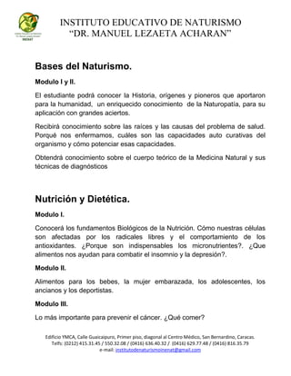 INSTITUTO EDUCATIVO DE NATURISMO
“DR. MANUEL LEZAETA ACHARAN”
Edificio YMCA, Calle Guaicaipuro, Primer piso, diagonal al Centro Médico, San Bernardino, Caracas.
Telfs: (0212) 415.31.45 / 550.32.08 / (0416) 636.40.32 / (0416) 629.77.48 / (0416) 816.35.79
e-mail: institutodenaturismoinenat@gmail.com
Bases del Naturismo.
Modulo I y II.
El estudiante podrá conocer la Historia, orígenes y pioneros que aportaron
para la humanidad, un enriquecido conocimiento de la Naturopatía, para su
aplicación con grandes aciertos.
Recibirá conocimiento sobre las raíces y las causas del problema de salud.
Porqué nos enfermamos, cuáles son las capacidades auto curativas del
organismo y cómo potenciar esas capacidades.
Obtendrá conocimiento sobre el cuerpo teórico de la Medicina Natural y sus
técnicas de diagnósticos
Nutrición y Dietética.
Modulo I.
Conocerá los fundamentos Biológicos de la Nutrición. Cómo nuestras células
son afectadas por los radicales libres y el comportamiento de los
antioxidantes. ¿Porque son indispensables los micronutrientes?. ¿Que
alimentos nos ayudan para combatir el insomnio y la depresión?.
Modulo II.
Alimentos para los bebes, la mujer embarazada, los adolescentes, los
ancianos y los deportistas.
Modulo III.
Lo más importante para prevenir el cáncer. ¿Qué comer?
 