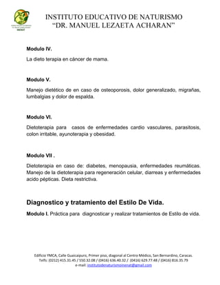 INSTITUTO EDUCATIVO DE NATURISMO
“DR. MANUEL LEZAETA ACHARAN”
Edificio YMCA, Calle Guaicaipuro, Primer piso, diagonal al Centro Médico, San Bernardino, Caracas.
Telfs: (0212) 415.31.45 / 550.32.08 / (0416) 636.40.32 / (0416) 629.77.48 / (0416) 816.35.79
e-mail: institutodenaturismoinenat@gmail.com
Modulo IV.
La dieto terapia en cáncer de mama.
Modulo V.
Manejo dietético de en caso de osteoporosis, dolor generalizado, migrañas,
lumbalgias y dolor de espalda.
Modulo VI.
Dietoterapia para casos de enfermedades cardio vasculares, parasitosis,
colon irritable, ayunoterapia y obesidad.
Modulo VII .
Dietoterapia en caso de: diabetes, menopausia, enfermedades reumáticas.
Manejo de la dietoterapia para regeneración celular, diarreas y enfermedades
acido pépticas. Dieta restrictiva.
Diagnostico y tratamiento del Estilo De Vida.
Modulo I. Práctica para diagnosticar y realizar tratamientos de Estilo de vida.
 