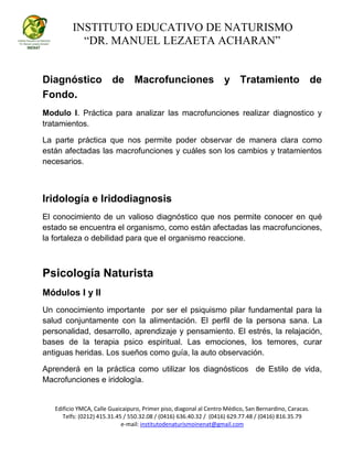 INSTITUTO EDUCATIVO DE NATURISMO
“DR. MANUEL LEZAETA ACHARAN”
Edificio YMCA, Calle Guaicaipuro, Primer piso, diagonal al Centro Médico, San Bernardino, Caracas.
Telfs: (0212) 415.31.45 / 550.32.08 / (0416) 636.40.32 / (0416) 629.77.48 / (0416) 816.35.79
e-mail: institutodenaturismoinenat@gmail.com
Diagnóstico de Macrofunciones y Tratamiento de
Fondo.
Modulo I. Práctica para analizar las macrofunciones realizar diagnostico y
tratamientos.
La parte práctica que nos permite poder observar de manera clara como
están afectadas las macrofunciones y cuáles son los cambios y tratamientos
necesarios.
Iridología e Iridodiagnosis
El conocimiento de un valioso diagnóstico que nos permite conocer en qué
estado se encuentra el organismo, como están afectadas las macrofunciones,
la fortaleza o debilidad para que el organismo reaccione.
Psicología Naturista
Módulos I y II
Un conocimiento importante por ser el psiquismo pilar fundamental para la
salud conjuntamente con la alimentación. El perfil de la persona sana. La
personalidad, desarrollo, aprendizaje y pensamiento. El estrés, la relajación,
bases de la terapia psico espiritual. Las emociones, los temores, curar
antiguas heridas. Los sueños como guía, la auto observación.
Aprenderá en la práctica como utilizar los diagnósticos de Estilo de vida,
Macrofunciones e iridología.
 