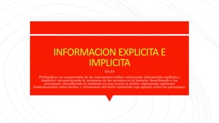 INFORMACION EXPLICITA E
IMPLICITA
OA 04
Profundizar su comprensión de las narraciones leídas: extrayendo información explícita e
implícita; reconstruyendo la secuencia de las acciones en la historia; describiendo a los
personajes; describiendo el ambiente en que ocurre la acción; expresando opiniones
fundamentadas sobre hechos y situaciones del texto; emitiendo una opinión sobre los personajes.