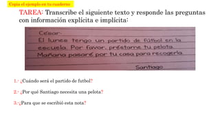 TAREA: Transcribe el siguiente texto y responde las preguntas
con información explícita e implícita:
1.- ¿Cuándo será el partido de futbol?
2.- ¿Por qué Santiago necesita una pelota?
3.-¿Para que se escribió esta nota?
Copia el ejemplo en tu cuaderno