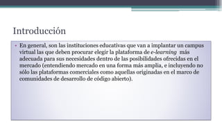 Introducción
• En general, son las instituciones educativas que van a implantar un campus
virtual las que deben procurar elegir la plataforma de e-learning más
adecuada para sus necesidades dentro de las posibilidades ofrecidas en el
mercado (entendiendo mercado en una forma más amplia, e incluyendo no
sólo las plataformas comerciales como aquellas originadas en el marco de
comunidades de desarrollo de código abierto).
 