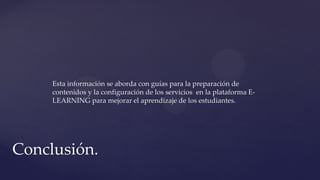 Esta información se aborda con guías para la preparación de
contenidos y la configuración de los servicios en la plataforma E-
LEARNING para mejorar el aprendizaje de los estudiantes.
Conclusión.
 