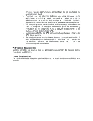 ofrecen valiosas oportunidades para el logro de los resultados del
aprendizaje de CAS.
• Promover que los alumnos trabajen con otras personas de la
comunidad académica, local, nacional o global proporciona
oportunidades de crecimiento individual y comunitario. También
puede crear circunstancias que podrían tener resultados negativos.
• Los colegios pueden crear valiosas experiencias de aprendizaje en
CAS si adoptan un enfoque coordinado para el desarrollo y
evaluación de su programa CAS y apoyan directamente a los
alumnos en sus experiencias CAS.
• La carpeta/portafolio de CAS demuestra los esfuerzos y logros de
CAS de un alumno.
• Hay oportunidades de usar los contenidos y conocimientos del PD
para mejorar el aprendizaje del alumno dentro de CAS, y viceversa.
En concreto, resaltar las conexiones entre TdC y CAS es
beneficioso para los alumnos.
Actividades de aprendizaje
Durante el taller, se requiere que los participantes aprendan de manera activa,
reflexiva y colaborativa.
Horas de aprendizaje
Se recomienda que los participantes dediquen al aprendizaje cuatro horas a la
semana.
 