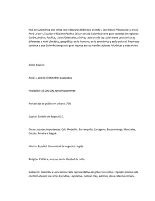 País de Suramérica que límita con el Oceano Atlántico ( al norte), con Brasil y Venezuela (al este),
Perú (al sur) , Ecuador y Océano Pacífico (al sur-oeste). Colombia tiene gran variedad de regiones:
Caribe, Andina, Pacífica, Llanos Orientales, y Selva; cada una de las cuales tiene características
diferentes a nivel climático, geográfico, en lo humano, en lo económico y en lo cultural. Todo esto
conduce a que Colombia tenga una gran riqueza en sus manifestaciones folclóricas y artesanales.




Datos Básicos:



Area: 1.138.914 kilometros cuadrados



Población: 36.000.000 aproximadamente



Porcentaje de población urbana: 70%



Capital: Santafé de Bogotá D.C.



Otras ciudades importantes: Cali, Medellín,. Barranquilla, Cartagena, Bucaramanga, Manizales,
Cúcuta, Pereira e Ibagué.



Idioma: Español. Comunidad de negocios: inglés



Religión: Católica, aunque existe libertad de culto



Gobierno: Colombia es una democracia representativa de gobierno central. El poder público esta
conformado por las ramas Ejecutiva, Legislativa, Judicial. Hay, además, otras estancia como la
 
