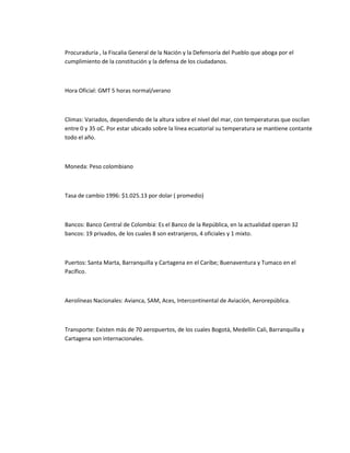 Procuraduría , la Fiscalia General de la Nación y la Defensoría del Pueblo que aboga por el
cumplimiento de la constitución y la defensa de los ciudadanos.



Hora Oficial: GMT 5 horas normal/verano



Climas: Variados, dependiendo de la altura sobre el nivel del mar, con temperaturas que oscilan
entre 0 y 35 oC. Por estar ubicado sobre la línea ecuatorial su temperatura se mantiene contante
todo el año.



Moneda: Peso colombiano



Tasa de cambio 1996: $1.025.13 por dolar ( promedio)



Bancos: Banco Central de Colombia: Es el Banco de la República, en la actualidad operan 32
bancos: 19 privados, de los cuales 8 son extranjeros, 4 oficiales y 1 mixto.



Puertos: Santa Marta, Barranquilla y Cartagena en el Caribe; Buenaventura y Tumaco en el
Pacífico.



Aerolíneas Nacionales: Avianca, SAM, Aces, Intercontinental de Aviación, Aerorepública.



Transporte: Existen más de 70 aeropuertos, de los cuales Bogotá, Medellín Cali, Barranquilla y
Cartagena son internacionales.
 