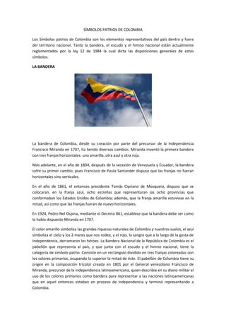 SÍMBOLOS PATRIOS DE COLOMBIA

Los Símbolos patrios de Colombia son los elementos representativos del país dentro y fuera
del territorio nacional. Tanto la bandera, el escudo y el himno nacional están actualmente
reglamentados por la ley 12 de 1984 la cual dicta las disposiciones generales de estos
símbolos.

LA BANDERA




La bandera de Colombia, desde su creación por parte del precursor de la Independencia
Francisco Miranda en 1707, ha tenido diversos cambios. Miranda inventó la primera bandera
con tres franjas horizontales: una amarilla, otra azul y otra roja.

Más adelante, en el año de 1834, después de la secesión de Venezuela y Ecuador, la bandera
sufre su primer cambio, pues Francisco de Paula Santander dispuso que las franjas no fueran
horizontales sino verticales.

En el año de 1861, el entonces presidente Tomás Cipriano de Mosquera, dispuso que se
colocaran, en la franja azul, ocho estrellas que representaran las ocho provincias que
conformaban los Estados Unidos de Colombia; además, que la franja amarilla estuviese en la
mitad, así como que las franjas fueran de nuevo horizontales.

En 1924, Pedro Nel Ospina, mediante el Decreto 861, establece que la bandera debe ser como
lo había dispuesto Miranda en 1707.

El color amarillo simboliza las grandes riquezas naturales de Colombia y nuestros suelos, el azul
simboliza el cielo y los 2 mares que nos rodea, y el rojo, la sangre que a lo largo de la gesta de
Independencia, derramaron los héroes. La Bandera Nacional de la República de Colombia es el
pabellón que representa al país, y que junto con el escudo y el himno nacional, tiene la
categoría de símbolo patrio. Consiste en un rectángulo dividido en tres franjas coloreadas con
los colores primarios, ocupando la superior la mitad de éste. El pabellón de Colombia tiene su
origen en la composición tricolor creada en 1801 por el General venezolano Francisco de
Miranda, precursor de la independencia latinoamericana, quien describía en su diario militar el
uso de los colores primarios como bandera para representar a las naciones latinoamericanas
que en aquel entonces estaban en proceso de independencia y terminó representando a
Colombia.
 