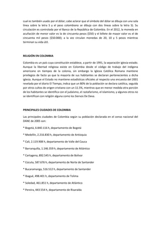 cual es también usado por el dólar; cabe aclarar que el símbolo del dólar se dibuja con una sola
línea sobre la letra S y el peso colombiano se dibuja con dos líneas sobre la letra S). Su
circulación es controlada por el Banco de la República de Colombia. En el 2012, la moneda en
acuñación de menor valor es la de cincuenta pesos ($50) y el billete de mayor valor es el de
cincuenta mil pesos ($50.000); a la vez circulan monedas de 20, 10 y 5 pesos mientras
terminan su vida útil.



RELIGIÓN EN COLOMBIA

Colombia es un país cuya constitución establece, a partir de 1991, la separación iglesia-estado.
Aunque la libertad religiosa existe en Colombia desde el código de trabajo del indígena
americano en tiempos de la colonia, sin embargo la Iglesia Católica Romana mantiene
privilegios de facto ya que la mayoría de sus habitantes se declaran pertenecientes a dicha
iglesia. Aunque el Estado no mantiene estadísticas oficiales al respecto una encuesta del 2001
revelada por el diario El Tiempo, indica que un 80% de la población se declara católica, seguida
por otros cultos de origen cristiano con un 11.5%, mientras que en menor medida otra porción
de los habitantes se identifica con el judaísmo, el rastafarismo, el islamismo, y algunos otros no
se identifican con religión alguna como los Siervos De Deva.



PRINCIPALES CIUDADES DE COLOMBIA

Las principales ciudades de Colombia según su población declarada en el censo nacional del
DANE de 2005 son:

* Bogotá, 6.840.116 h, departamento de Bogotá

* Medellín, 2.216.830 h, departamento de Antioquia

* Cali, 2.119.908 h, departamento de Valle del Cauca

* Barranquilla, 1.146.359 h, departamento de Atlántico

* Cartagena, 892.545 h, departamento de Bolívar

* Cúcuta, 587.676 h, departamento de Norte de Santander

* Bucaramanga, 516.512 h, departamento de Santander

* Ibagué, 498.401 h, departamento de Tolima

* Soledad, 461.851 h, departamento de Atlántico

* Pereira, 443.554 h, departamento de Risaralda
 