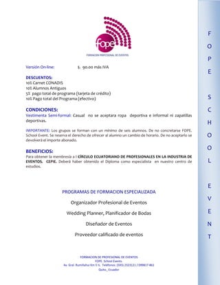 F
                                                                                                    O
                                                                                                    P
Versión On-line:                $. 90.00 más IVA
                                                                                                    E
DESCUENTOS:
10% Carnet CONADIS
10% Alumnos Antiguos
5% pago total de programa (tarjeta de crédito)
10% Pago total del Programa (efectivo)                                                              S
CONDICIONES:                                                                                        C
Vestimenta Semi-formal: Casual no se aceptara ropa deportiva e informal ni zapatillas
deportivas.
                                                                                                    H
IMPORTANTE: Los grupos se forman con un mínimo de seis alumnos. De no concretarse FOPE.
School Event. Se reserva el derecho de ofrecer al alumno un cambio de horario. De no aceptarlo se   O
devolverá el importe abonado.

BENEFICIOS:
                                                                                                    O
Para obtener la membresía a l CÍRCULO ECUATORIANO DE PROFESIONALES EN LA INDUSTRIA DE
EVENTOS. CEPIE. Deberá haber obtenido el Diploma como especialista en nuestro centro de             L
estudios.




                                                                                                    E
                     PROGRAMAS DE FORMACION ESPECIALIZADA
                                                                                                    V
                           Organizador Profesional de Eventos

                        Wedding Planner, Planificador de Bodas                                      E
                                     Diseñador de Eventos                                           N
                              Proveedor calificado de eventos
                                                                                                    T


                                  FORMACION DE PROFESIONAL DE EVENTOS
                                             FOPE. School Events.
                      Av. Gral. Rumiñahui Km 5 ½. Teléfonos: (593) 2323121 / 099817-861
                                               Quito_ Ecuador
 