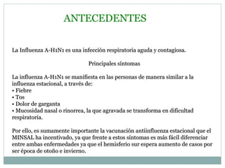 ANTECEDENTES La Influenza A-H1N1 es una infección respiratoria aguda y contagiosa. Principales síntomas La influenza A-H1N1 se manifiesta en las personas de manera similar a la influenza estacional, a través de: •  Fiebre •  Tos •  Dolor de garganta •  Mucosidad nasal o rinorrea, la que agravada se transforma en dificultad respiratoria. Por ello, es sumamente importante la vacunación antiinfluenza estacional que el MINSAL ha incentivado, ya que frente a estos síntomas es más fácil diferenciar entre ambas enfermedades ya que el hemisferio sur espera aumento de casos por ser época de otoño e invierno. 