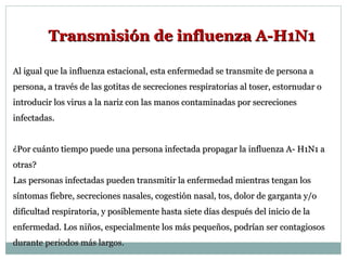 Al igual que la influenza estacional, esta enfermedad se transmite de persona a persona, a través de las gotitas de secreciones respiratorias al toser, estornudar o introducir los virus a la nariz con las manos contaminadas por secreciones infectadas. ¿Por cuánto tiempo puede una persona infectada propagar la influenza A- H1N1 a otras? Las personas infectadas pueden transmitir la enfermedad mientras tengan los síntomas fiebre, secreciones nasales, cogestión nasal, tos, dolor de garganta y/o dificultad respiratoria, y posiblemente hasta siete días después del inicio de la enfermedad. Los niños, especialmente los más pequeños, podrían ser contagiosos durante periodos más largos. Transmisión de influenza A-H1N1 