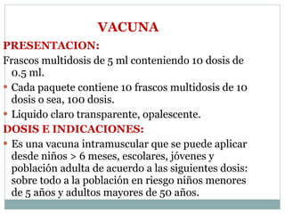VACUNA PRESENTACION:  Frascos multidosis de 5 ml conteniendo 10 dosis de 0.5 ml. Cada paquete contiene 10 frascos multidosis de 10 dosis o sea, 100 dosis. Liquido claro transparente, opalescente. DOSIS E INDICACIONES: Es una vacuna intramuscular que se puede aplicar desde niños > 6 meses, escolares, jóvenes y población adulta de acuerdo a las siguientes dosis: sobre todo a la población en riesgo niños menores de 5 años y adultos mayores de 50 años.  