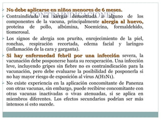 CONTRAINDICACIONES No debe aplicarse en niños menores de 6 meses. Contraindicada en alergia demostrada a alguno de los componentes de la vacuna, principalmente  alergia al huevo,  proteína de pollo, albúmina, Noemicina, formaldehído, tiomerosal.  Los signos de alergia son prurito, enrojecimiento de la piel, ronchas, respiración recortada, edema facial y laríngeo (inflamación de la cara y garganta). Si hay enfermedad febril por una infección  severa, la vacunación debe posponerse hasta su recuperación. Una infección leve, incluyendo gripes sin fiebre no es contraindicación para la vacunación, pero debe evaluarse la posibilidad de posponerla si no hay mayor riesgo de exposición al virus A(H1N1).  No existe experiencia en la aplicación concomitante de Panenza con otras vacunas, sin embargo, puede recibirse concomitante con otras vacunas inactivadas o vivas atenuadas, si se aplica en miembros diferentes. Los efectos secundarios podrían ser más intensos si esto sucede. 