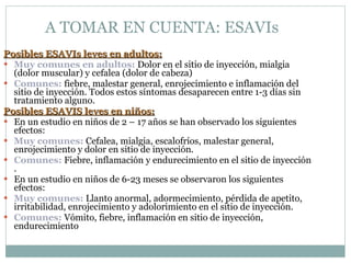 A TOMAR EN CUENTA: ESAVIs  Posibles ESAVIs leves en adultos: Muy comunes en adultos:  Dolor en el sitio de inyección, mialgia (dolor muscular) y cefalea (dolor de cabeza) Comunes:  fiebre, malestar general, enrojecimiento e inflamación del sitio de inyección. Todos estos síntomas desaparecen entre 1-3 días sin tratamiento alguno. Posibles ESAVIS leves en niños: En un estudio en niños de 2 – 17 años se han observado los siguientes efectos: Muy comunes:  Cefalea, mialgia, escalofríos, malestar general, enrojecimiento y dolor en sitio de inyección. Comunes:  Fiebre, inflamación y endurecimiento en el sitio de inyección . En un estudio en niños de 6-23 meses se observaron los siguientes efectos: Muy comunes:  Llanto anormal, adormecimiento, pérdida de apetito, irritabilidad, enrojecimiento y adolorimiento en el sitio de inyección. Comunes:  Vómito, fiebre, inflamación en sitio de inyección, endurecimiento 