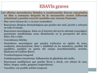 ESAVIs graves Los efectos secundarios listados a continuación fueron reportados en días o semanas después de la vacunación contra influenza estacional y pueden ocurrir también con vacuna Panenza: Muy raros (menos de 1 x 10,000 vacunados): Reacciones alérgicas dermatológicas que pueden dar rash, prurito y urticaria en todo el cuerpo. Reacciones neurológicas: dolor en el trayecto del nervio afectado (neuralgia); parestesias manifestadas como disminución en la percepción del tacto, dolor, frío o calor.  Convulsiones febriles  Desórdenes neurológicos que pueden traducirse en rigidez de nuca, confusión, desorientación, dolor o debilidad en los miembros, perdida del equilibrio, parálisis en partes del cuerpo (encefalomielitis, neuritis, Síndrome de Guillain Barre) Trombocitopenia temporal  Linfadenopatías transitorias: Inflamación de glándulas del cuello.  Reacciones anafilácticas que pueden llevar a shock, con edema de cara, labios, lengua, cuello, garganta (angioedema).  Vasculitis: con posible nefritis temporal. 