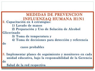MEDIDAS DE PREVENCION INFLUENZAQ HUMANA H1N1 2.  Capacitación en 4 estrategias:  1) Lavado de manos 2) Preparación y Uso de Solución de Alcohol Glicerinado    3) Toma de temperatura y   4) Toma de decisiones para detección y referencia de    casos probables 3.  Implementar planes de seguimiento y monitoreo en cada   unidad educativa, bajo la responsabilidad de la Gerencia de   Salud de la red respectiva 