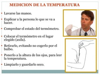 MEDICION DE LA TEMPERATURA   Lavarse las manos. Explicar a la persona lo que se va a hacer. Comprobar el estado del termómetro. Colocar el termómetro en el lugar elegido (axila). Retirarlo, evitando no cogerlo por el bulbo. Ponerlo a la altura de los ojos, para leer la temperatura. Limpiarlo y guardarlo seco. 