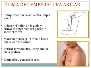 Comprobar que la axila está limpia y seca Colocar el bulbo en la axila y cruzar el antebrazo del paciente sobre el tórax. Mantener entre 5 - 7 min. o hasta que suene la alarma. Retirar termómetro, leer y anotar en la gráfica. Limpiarlo y guardarlo seco. TOMA DE TEMPERATURA AXILAR 
