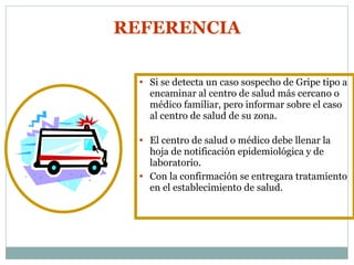 Si se detecta un caso sospecho de Gripe tipo a encaminar al centro de salud más cercano o médico familiar, pero informar sobre el caso al centro de salud de su zona. El centro de salud o médico debe llenar la hoja de notificación epidemiológica y de laboratorio. Con la confirmación se entregara tratamiento en el establecimiento de salud.  REFERENCIA 