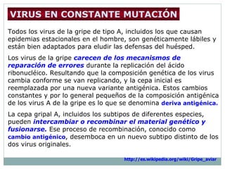Todos los virus de la gripe de tipo A, incluidos los que causan epidemias estacionales en el  hombre,  son genéticamente  l ábiles y están bien adaptados para eludir las defensas del  huésped .  Los virus de la gripe  carecen de los mecanismos de reparación de errores  durante la replicación  del ácido ribonucléico . Resultando que la composición genética de los  virus  cambia conforme se van replicando ,  y la cepa  inicial   es  reemplazada por una nueva variante antigénica. Estos cambios constantes y por lo general pequeños de la composición antigénica de los virus A de la  gripe  es lo que se denomina  deriva antigénica. La cepa gripal A, incluidos los subtipos de diferentes  especies , pueden  intercambiar o recombinar el material genético y fusionarse.  Ese proceso de recombinación, conocido como  cambio antigénico , desemboca en un nuevo subtipo distinto de los dos  virus  originales.   VIRUS EN CONSTANTE MUTACIÓN http://es.wikipedia.org/wiki/Gripe_aviar   
