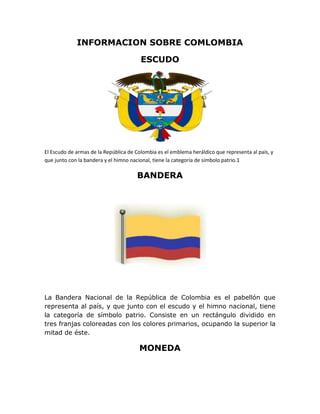 INFORMACION SOBRE COMLOMBIA

                                        ESCUDO




El Escudo de armas de la República de Colombia es el emblema heráldico que representa al país, y
que junto con la bandera y el himno nacional, tiene la categoría de símbolo patrio.1

                                      BANDERA




La Bandera Nacional de la República de Colombia es el pabellón que
representa al país, y que junto con el escudo y el himno nacional, tiene
la categoría de símbolo patrio. Consiste en un rectángulo dividido en
tres franjas coloreadas con los colores primarios, ocupando la superior la
mitad de éste.

                                       MONEDA
 