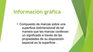 Información gráfica
• Compuesto de marcas sobre una
superficie bidimensional de tal
manera que las marcas conllevan
un significado a través de las
propiedades de su disposición
espacial en la superficie .
 