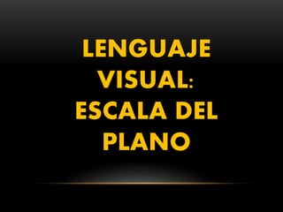 LENGUAJE
VISUAL:
ESCALA DEL
PLANO