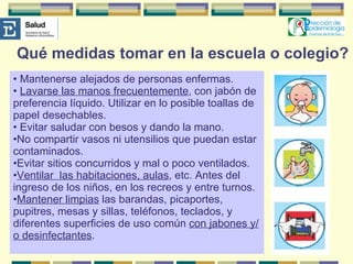 Qué medidas tomar en la escuela o colegio? Mantenerse alejados de personas enfermas. Lavarse las manos frecuentemente , con jabón de preferencia líquido. Utilizar en lo posible toallas de papel desechables. Evitar saludar con besos y dando la mano.  No compartir vasos ni utensilios que puedan estar contaminados. Evitar sitios concurridos y mal o poco ventilados.  Ventilar  las habitaciones, aulas , etc. Antes del ingreso de los niños, en los recreos y entre turnos. Mantener limpias  las barandas, picaportes, pupitres, mesas y sillas, teléfonos, teclados, y diferentes superficies de uso común  con jabones y/o desinfectantes . 