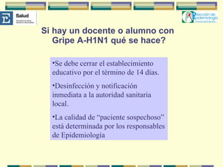 Si hay un docente o alumno con  Gripe A-H1N1 qué se hace? Se debe cerrar el establecimiento educativo por el término de 14 días. Desinfección y notificación inmediata a la autoridad sanitaria local.  La calidad de “paciente sospechoso” está determinada por los responsables de Epidemiología  